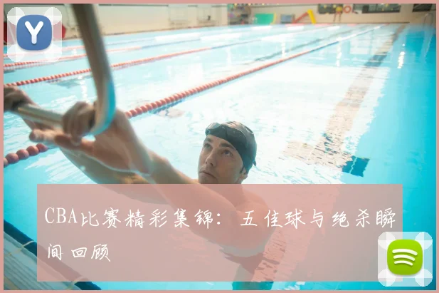 CBA比赛精彩集锦：五佳球与绝杀瞬间回顾