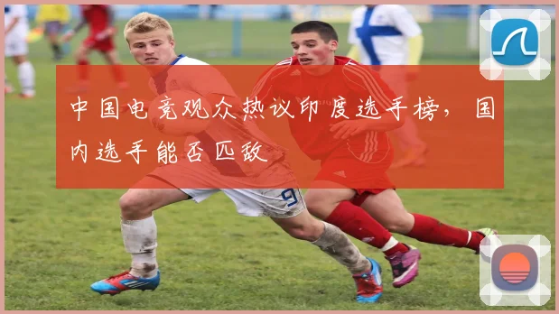 中国电竞观众热议印度选手榜，国内选手能否匹敌