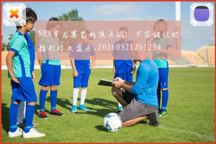NBA季后赛首轮焦点战：不容错过的精彩对决盘点_20260521201254