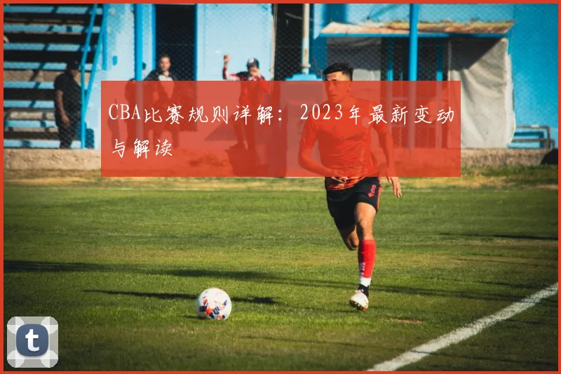 CBA比赛规则详解：2023年最新变动与解读