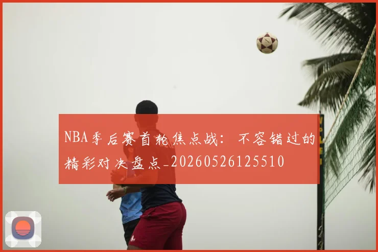 NBA季后赛首轮焦点战：不容错过的精彩对决盘点_20260526125510