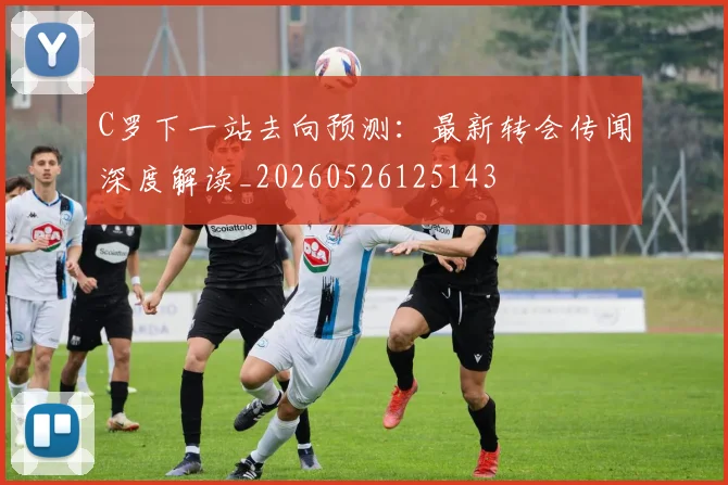 C罗下一站去向预测：最新转会传闻深度解读_20260526125143
