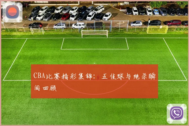 CBA比赛精彩集锦：五佳球与绝杀瞬间回顾