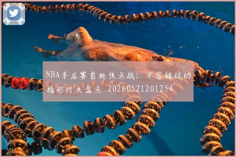 NBA季后赛首轮焦点战：不容错过的精彩对决盘点_20260521201254