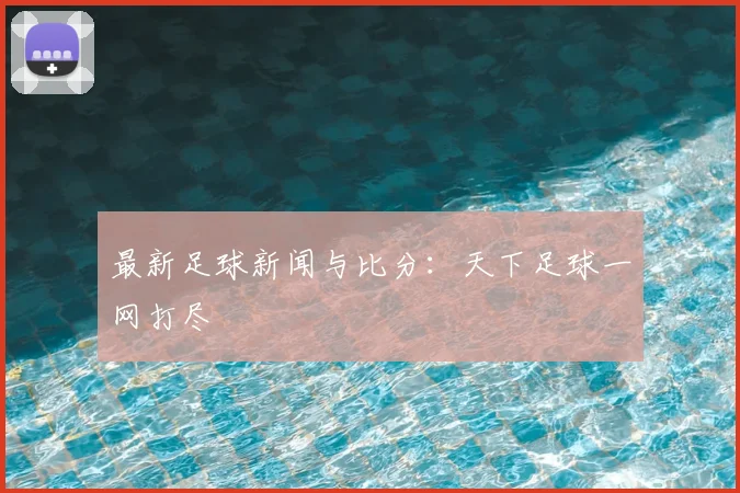 最新足球新闻与比分：天下足球一网打尽