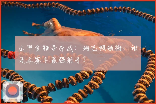 法甲金靴争夺战：姆巴佩领衔，谁是本赛季最强射手？